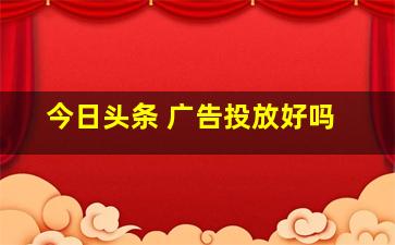 今日头条 广告投放好吗